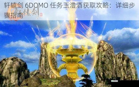 轩辕剑 6DOMO 任务玉澧酒获取攻略:详细步骤指南