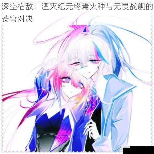 深空宿敌:湮灭纪元终焉火种与无畏战舰的苍穹对决