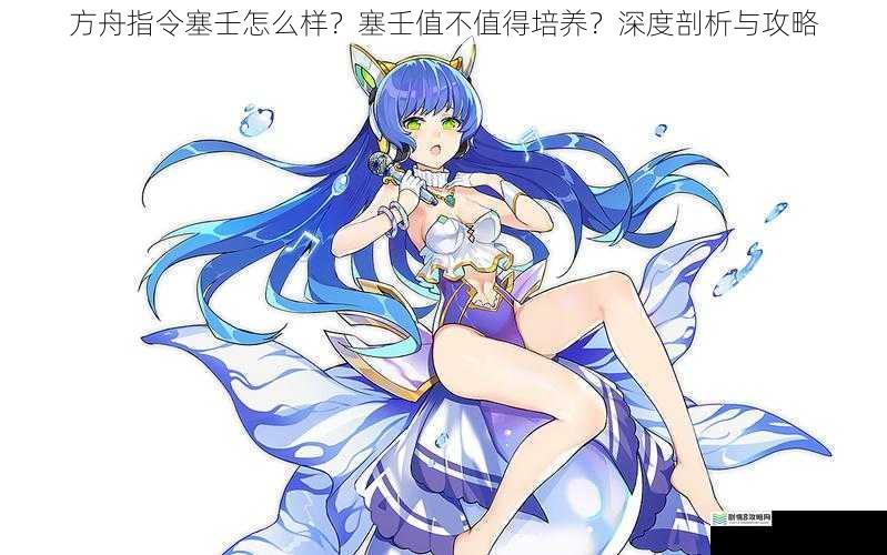 方舟指令塞壬怎么样?塞壬值不值得培养?深度剖析与攻略